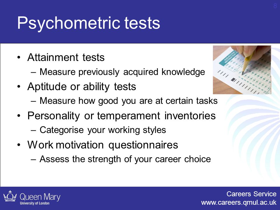 Careers Service   8 Psychometric tests Attainment tests –Measure previously acquired knowledge Aptitude or ability tests –Measure how good you are at certain tasks Personality or temperament inventories –Categorise your working styles Work motivation questionnaires –Assess the strength of your career choice