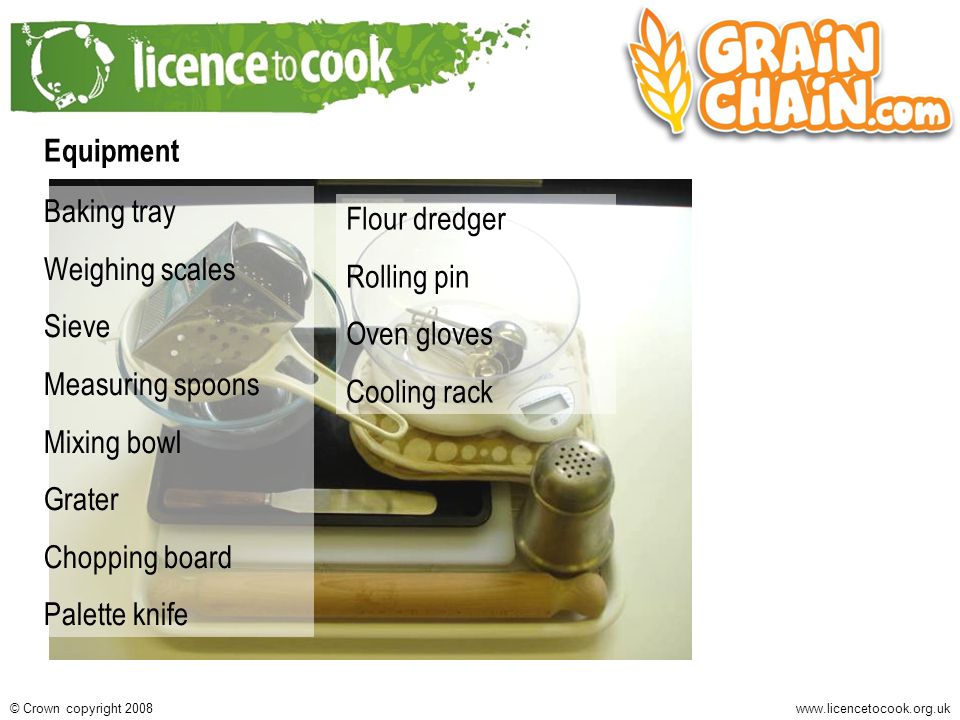 Crown copyright 2008 Equipment Baking tray Weighing scales Sieve Measuring spoons Mixing bowl Grater Chopping board Palette knife Flour dredger Rolling pin Oven gloves Cooling rack