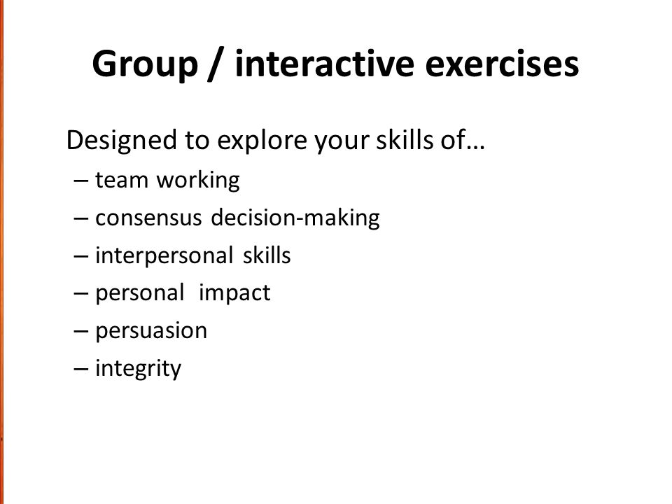 Group / interactive exercises Designed to explore your skills of… – team working – consensus decision-making – interpersonal skills – personal impact – persuasion – integrity