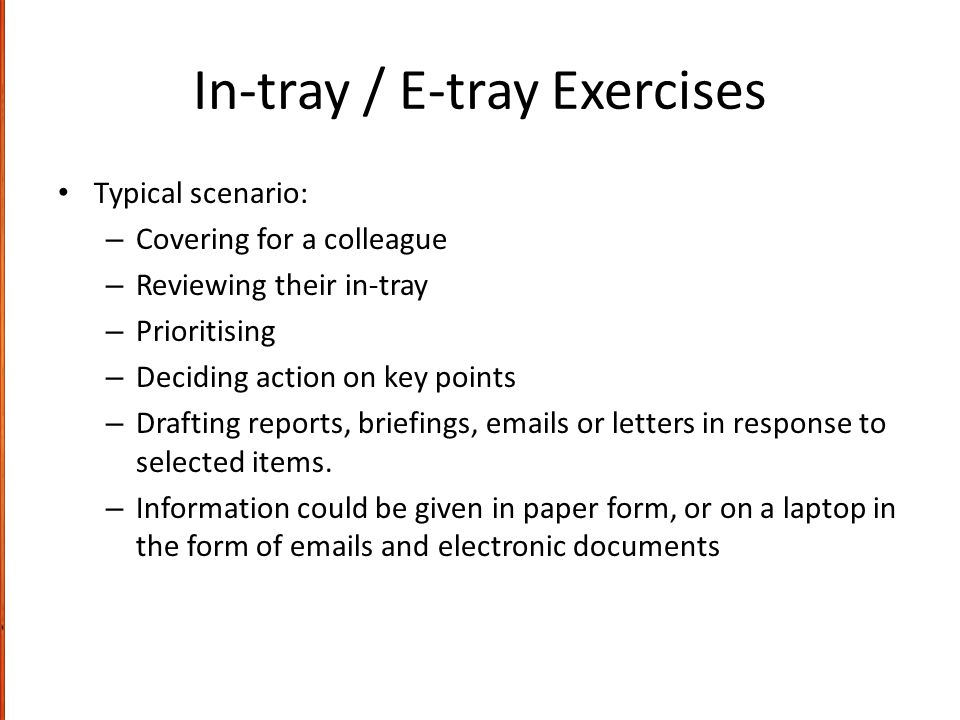 In-tray / E-tray Exercises Typical scenario: – Covering for a colleague – Reviewing their in-tray – Prioritising – Deciding action on key points – Drafting reports, briefings,  s or letters in response to selected items.