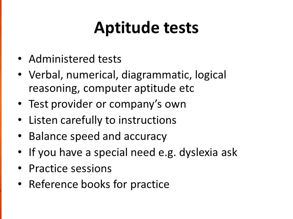Aptitude tests Administered tests Verbal, numerical, diagrammatic, logical reasoning, computer aptitude etc Test provider or company’s own Listen carefully to instructions Balance speed and accuracy If you have a special need e.g.