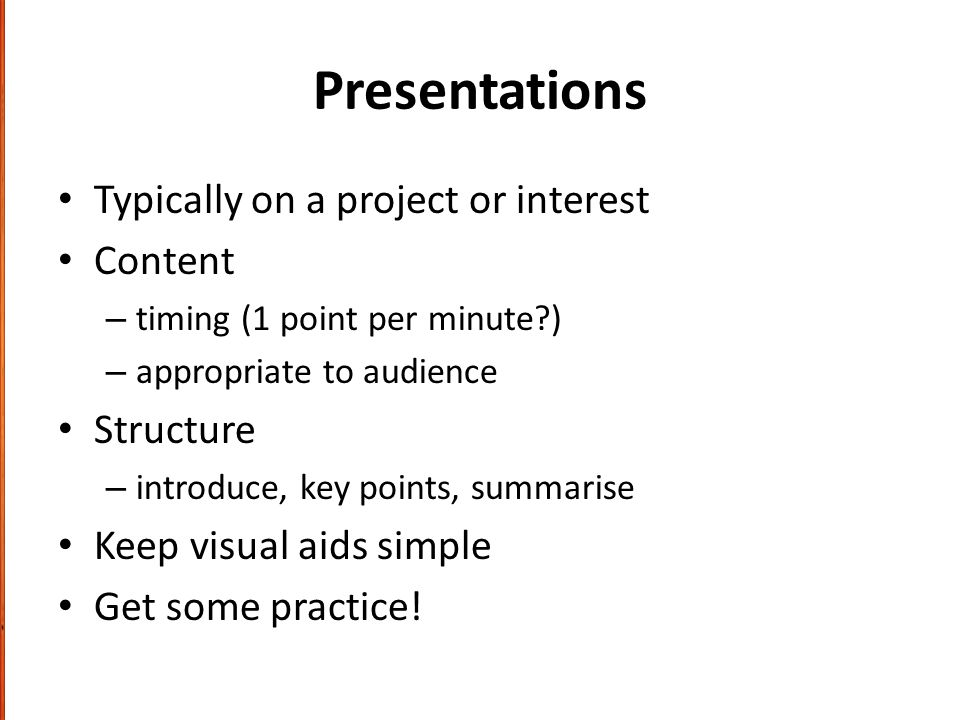 Presentations Typically on a project or interest Content – timing (1 point per minute ) – appropriate to audience Structure – introduce, key points, summarise Keep visual aids simple Get some practice!