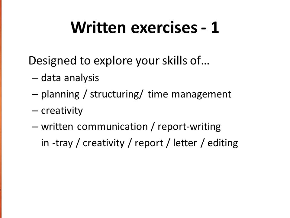 Written exercises - 1 Designed to explore your skills of… – data analysis – planning / structuring/ time management – creativity – written communication / report-writing in -tray / creativity / report / letter / editing