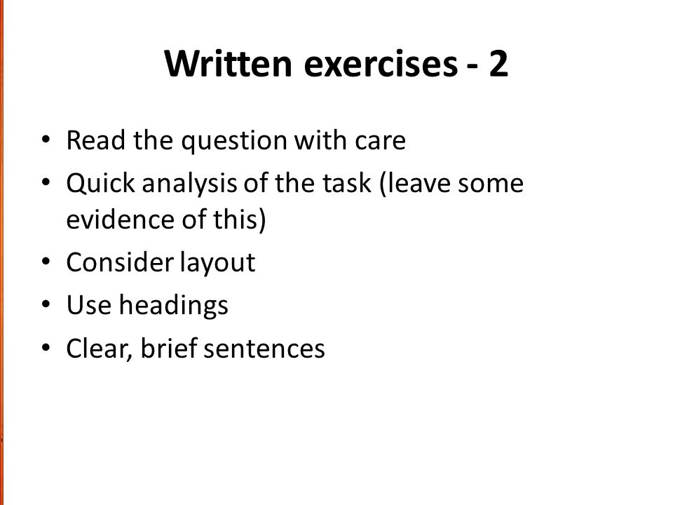 Written exercises - 2 Read the question with care Quick analysis of the task (leave some evidence of this) Consider layout Use headings Clear, brief sentences