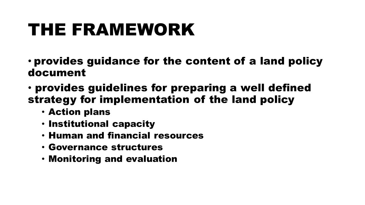 THE FRAMEWORK provides guidance for the content of a land policy document provides guidelines for preparing a well defined strategy for implementation of the land policy Action plans Institutional capacity Human and financial resources Governance structures Monitoring and evaluation