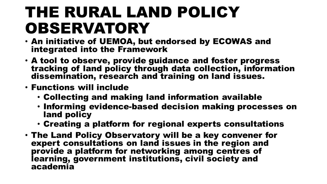 THE RURAL LAND POLICY OBSERVATORY An initiative of UEMOA, but endorsed by ECOWAS and integrated into the Framework A tool to observe, provide guidance and foster progress tracking of land policy through data collection, information dissemination, research and training on land issues.