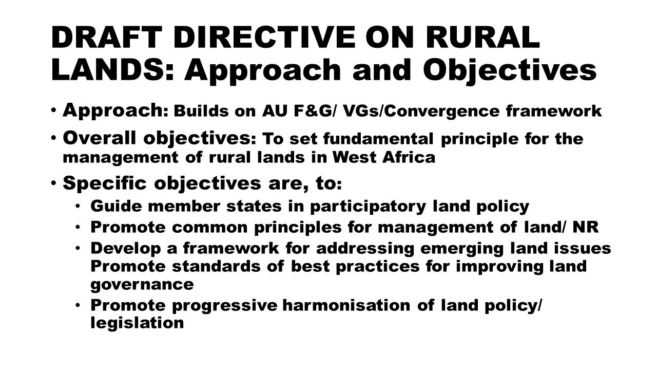 DRAFT DIRECTIVE ON RURAL LANDS: Approach and Objectives Approach : Builds on AU F&G/ VGs/Convergence framework Overall objectives : To set fundamental principle for the management of rural lands in West Africa Specific objectives are, to : Guide member states in participatory land policy Promote common principles for management of land/ NR Develop a framework for addressing emerging land issues Promote standards of best practices for improving land governance Promote progressive harmonisation of land policy/ legislation