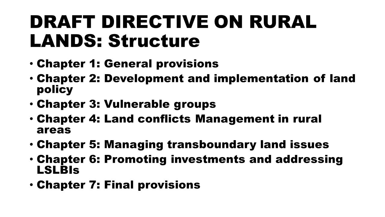 DRAFT DIRECTIVE ON RURAL LANDS: Structure Chapter 1: General provisions Chapter 2: Development and implementation of land policy Chapter 3: Vulnerable groups Chapter 4: Land conflicts Management in rural areas Chapter 5: Managing transboundary land issues Chapter 6: Promoting investments and addressing LSLBIs Chapter 7: Final provisions