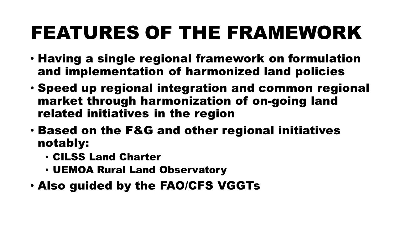 FEATURES OF THE FRAMEWORK Having a single regional framework on formulation and implementation of harmonized land policies Speed up regional integration and common regional market through harmonization of on-going land related initiatives in the region Based on the F&G and other regional initiatives notably: CILSS Land Charter UEMOA Rural Land Observatory Also guided by the FAO/CFS VGGTs