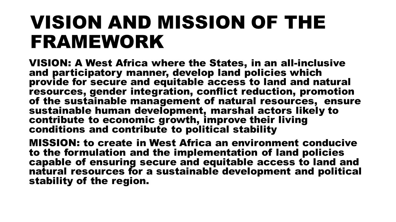 VISION AND MISSION OF THE FRAMEWORK VISION: A West Africa where the States, in an all-inclusive and participatory manner, develop land policies which provide for secure and equitable access to land and natural resources, gender integration, conflict reduction, promotion of the sustainable management of natural resources, ensure sustainable human development, marshal actors likely to contribute to economic growth, improve their living conditions and contribute to political stability MISSION: to create in West Africa an environment conducive to the formulation and the implementation of land policies capable of ensuring secure and equitable access to land and natural resources for a sustainable development and political stability of the region.