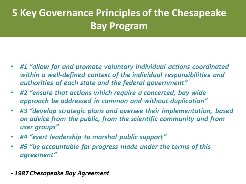 #1 allow for and promote voluntary individual actions coordinated within a well-defined context of the individual responsibilities and authorities of each state and the federal government #2 ensure that actions which require a concerted, bay wide approach be addressed in common and without duplication #3 develop strategic plans and oversee their implementation, based on advice from the public, from the scientific community and from user groups #4 exert leadership to marshal public support #5 be accountable for progress made under the terms of this agreement Chesapeake Bay Agreement 5 Key Governance Principles of the Chesapeake Bay Program