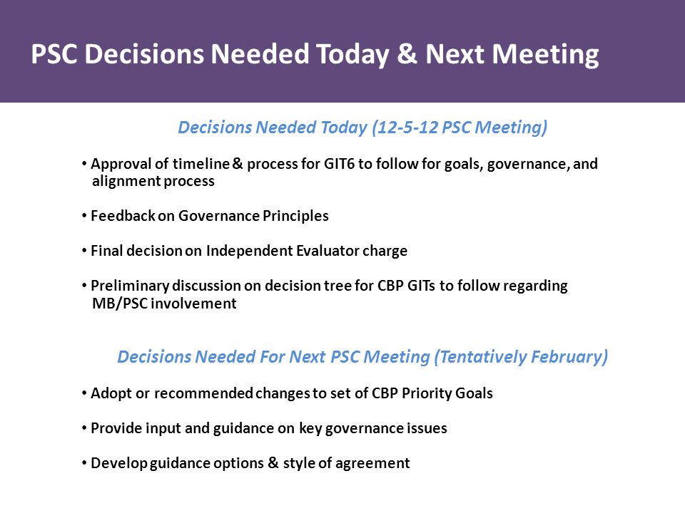 Decisions Needed Today ( PSC Meeting) Approval of timeline & process for GIT6 to follow for goals, governance, and alignment process Feedback on Governance Principles Final decision on Independent Evaluator charge Preliminary discussion on decision tree for CBP GITs to follow regarding MB/PSC involvement Decisions Needed For Next PSC Meeting (Tentatively February) Adopt or recommended changes to set of CBP Priority Goals Provide input and guidance on key governance issues Develop guidance options & style of agreement PSC Decisions Needed Today & Next Meeting