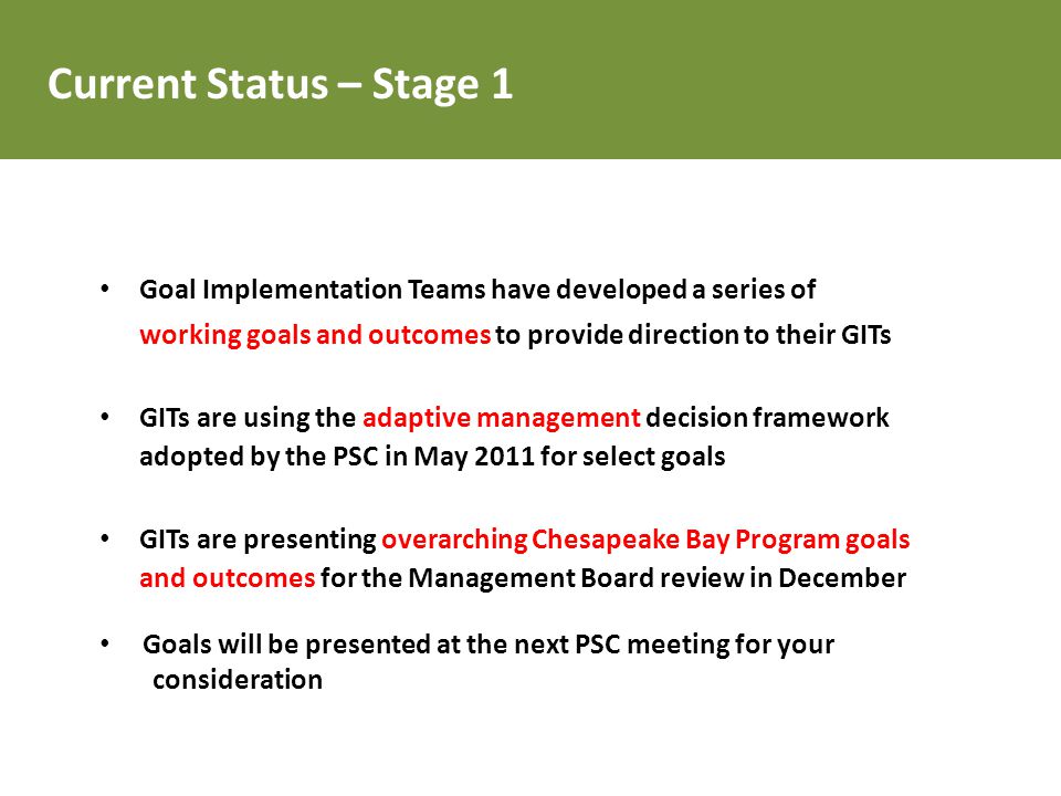 Goal Implementation Teams have developed a series of working goals and outcomes to provide direction to their GITs GITs are using the adaptive management decision framework adopted by the PSC in May 2011 for select goals GITs are presenting overarching Chesapeake Bay Program goals and outcomes for the Management Board review in December Goals will be presented at the next PSC meeting for your consideration Current Status – Stage 1