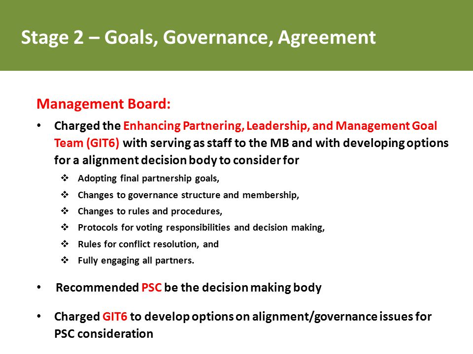Management Board: Charged the Enhancing Partnering, Leadership, and Management Goal Team (GIT6) with serving as staff to the MB and with developing options for a alignment decision body to consider for  Adopting final partnership goals,  Changes to governance structure and membership,  Changes to rules and procedures,  Protocols for voting responsibilities and decision making,  Rules for conflict resolution, and  Fully engaging all partners.