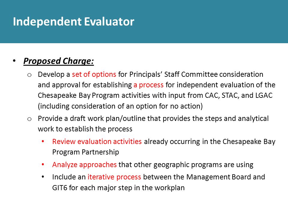 Independent Evaluator Proposed Charge: o Develop a set of options for Principals’ Staff Committee consideration and approval for establishing a process for independent evaluation of the Chesapeake Bay Program activities with input from CAC, STAC, and LGAC (including consideration of an option for no action) o Provide a draft work plan/outline that provides the steps and analytical work to establish the process Review evaluation activities already occurring in the Chesapeake Bay Program Partnership Analyze approaches that other geographic programs are using Include an iterative process between the Management Board and GIT6 for each major step in the workplan