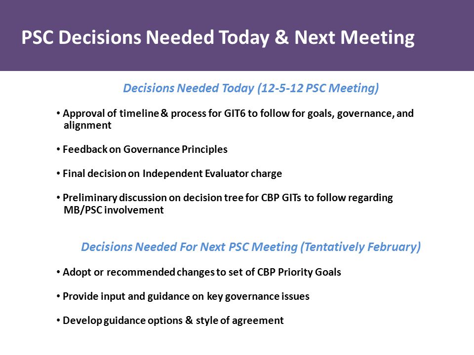 Decisions Needed Today ( PSC Meeting) Approval of timeline & process for GIT6 to follow for goals, governance, and alignment Feedback on Governance Principles Final decision on Independent Evaluator charge Preliminary discussion on decision tree for CBP GITs to follow regarding MB/PSC involvement Decisions Needed For Next PSC Meeting (Tentatively February) Adopt or recommended changes to set of CBP Priority Goals Provide input and guidance on key governance issues Develop guidance options & style of agreement PSC Decisions Needed Today & Next Meeting