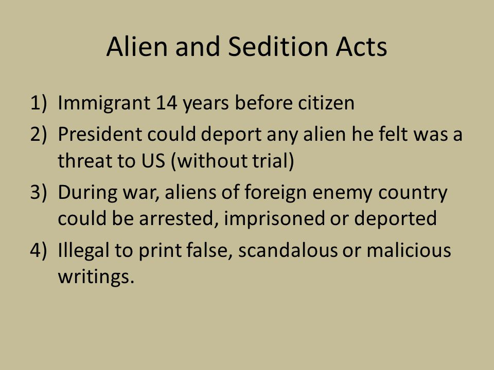 Alien and Sedition Acts 1)Immigrant 14 years before citizen 2)President could deport any alien he felt was a threat to US (without trial) 3)During war, aliens of foreign enemy country could be arrested, imprisoned or deported 4)Illegal to print false, scandalous or malicious writings.