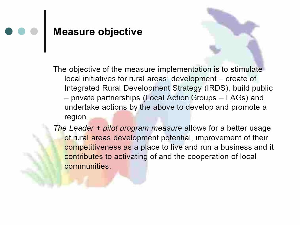 Measure objective The objective of the measure implementation is to stimulate local initiatives for rural areas’ development – create of Integrated Rural Development Strategy (IRDS), build public – private partnerships (Local Action Groups – LAGs) and undertake actions by the above to develop and promote a region.