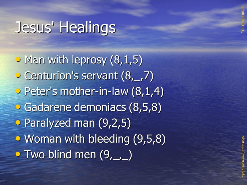 Jesus Healings Man with leprosy (8,1,5) Man with leprosy (8,1,5) Centurion s servant (8,_,7) Centurion s servant (8,_,7) Peter s mother-in-law (8,1,4) Peter s mother-in-law (8,1,4) Gadarene demoniacs (8,5,8) Gadarene demoniacs (8,5,8) Paralyzed man (9,2,5) Paralyzed man (9,2,5) Woman with bleeding (9,5,8) Woman with bleeding (9,5,8) Two blind men (9,_,_) Two blind men (9,_,_) Abstracts of Powerpoint Talks - newmanlib.ibri.org -newmanlib.ibri.org