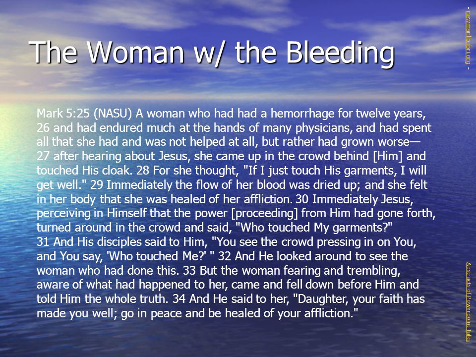 The Woman w/ the Bleeding Mark 5:25 (NASU) A woman who had had a hemorrhage for twelve years, 26 and had endured much at the hands of many physicians, and had spent all that she had and was not helped at all, but rather had grown worse— 27 after hearing about Jesus, she came up in the crowd behind [Him] and touched His cloak.
