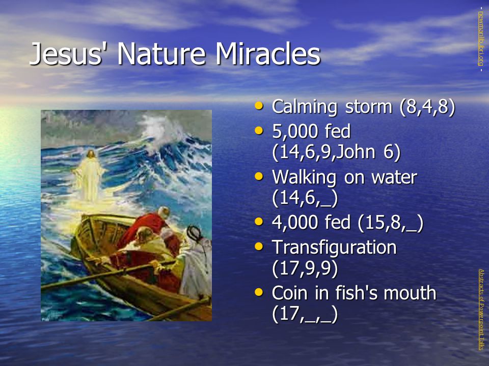 Jesus Nature Miracles Calming storm (8,4,8) Calming storm (8,4,8) 5,000 fed (14,6,9,John 6) 5,000 fed (14,6,9,John 6) Walking on water (14,6,_) Walking on water (14,6,_) 4,000 fed (15,8,_) 4,000 fed (15,8,_) Transfiguration (17,9,9) Transfiguration (17,9,9) Coin in fish s mouth (17,_,_) Coin in fish s mouth (17,_,_) Abstracts of Powerpoint Talks - newmanlib.ibri.org -newmanlib.ibri.org