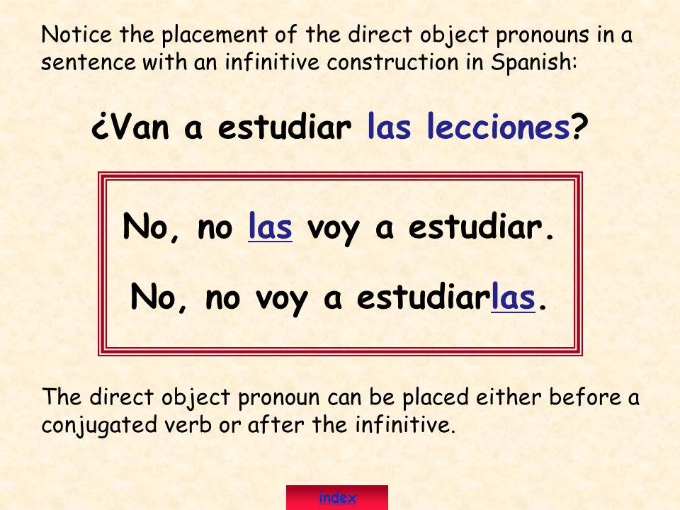 Notice the placement of the direct object pronouns in a sentence with an infinitive construction in Spanish: ¿Van a estudiar las lecciones.