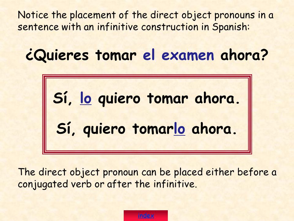 Notice the placement of the direct object pronouns in a sentence with an infinitive construction in Spanish: ¿Quieres tomar el examen ahora.