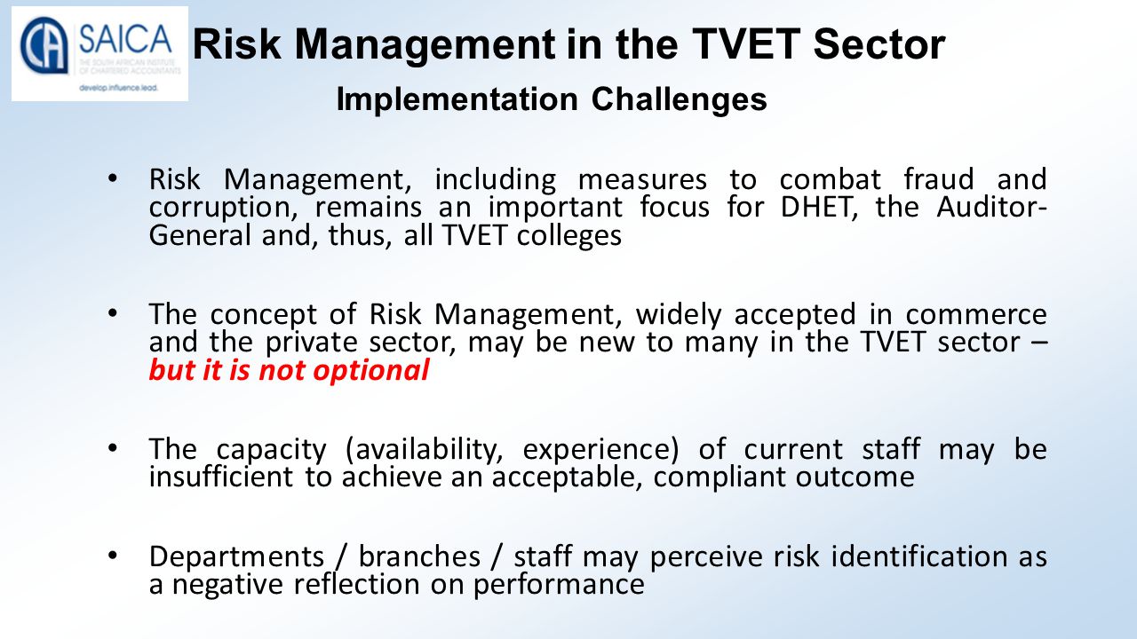 Risk Management in the TVET Sector Implementation Challenges Risk Management, including measures to combat fraud and corruption, remains an important focus for DHET, the Auditor- General and, thus, all TVET colleges The concept of Risk Management, widely accepted in commerce and the private sector, may be new to many in the TVET sector – but it is not optional The capacity (availability, experience) of current staff may be insufficient to achieve an acceptable, compliant outcome Departments / branches / staff may perceive risk identification as a negative reflection on performance