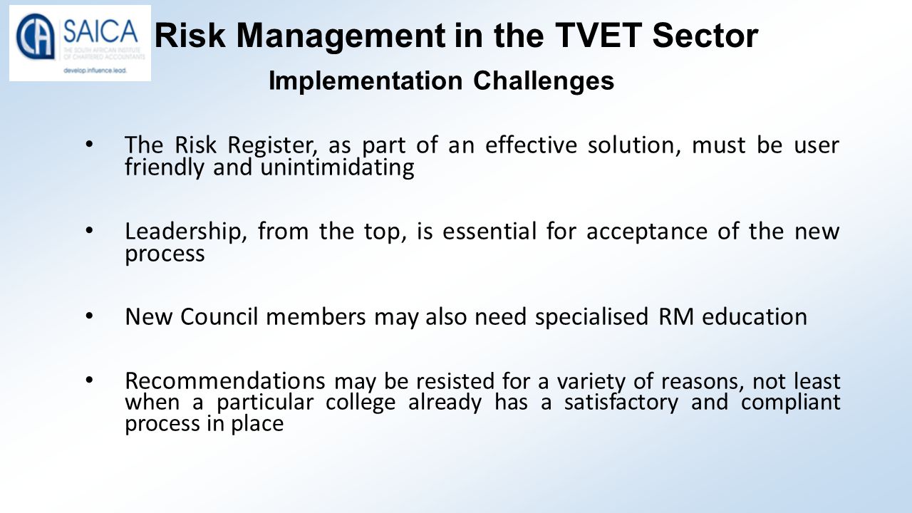 Risk Management in the TVET Sector Implementation Challenges The Risk Register, as part of an effective solution, must be user friendly and unintimidating Leadership, from the top, is essential for acceptance of the new process New Council members may also need specialised RM education Recommendations may be resisted for a variety of reasons, not least when a particular college already has a satisfactory and compliant process in place