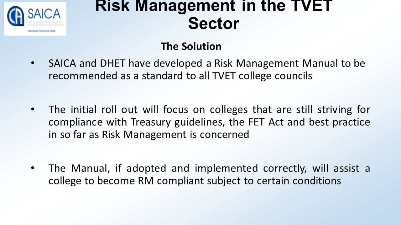 Risk Management in the TVET Sector The Solution SAICA and DHET have developed a Risk Management Manual to be recommended as a standard to all TVET college councils The initial roll out will focus on colleges that are still striving for compliance with Treasury guidelines, the FET Act and best practice in so far as Risk Management is concerned The Manual, if adopted and implemented correctly, will assist a college to become RM compliant subject to certain conditions