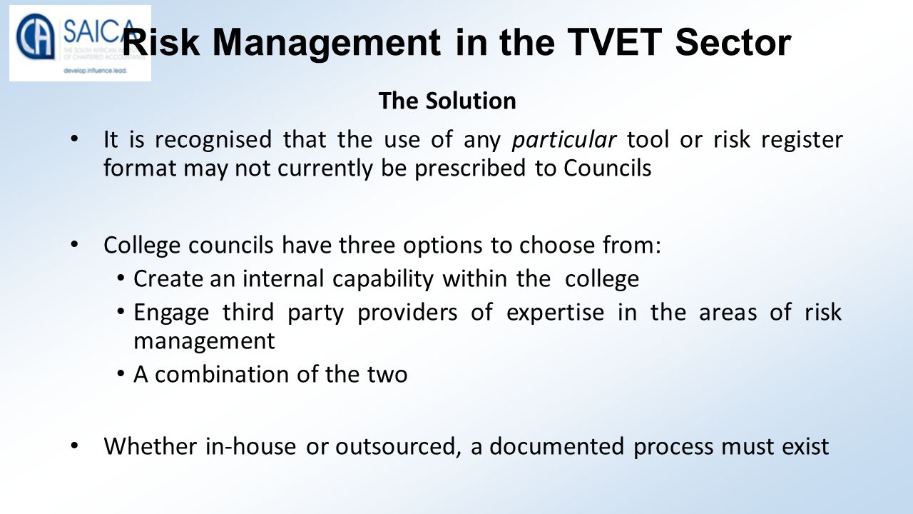 Risk Management in the TVET Sector The Solution It is recognised that the use of any particular tool or risk register format may not currently be prescribed to Councils College councils have three options to choose from: Create an internal capability within the college Engage third party providers of expertise in the areas of risk management A combination of the two Whether in-house or outsourced, a documented process must exist