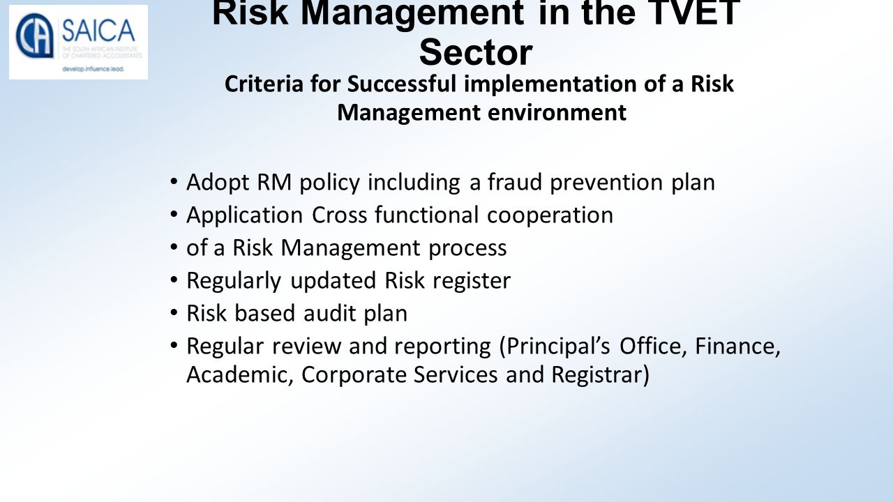 Risk Management in the TVET Sector Criteria for Successful implementation of a Risk Management environment Adopt RM policy including a fraud prevention plan Application Cross functional cooperation of a Risk Management process Regularly updated Risk register Risk based audit plan Regular review and reporting (Principal’s Office, Finance, Academic, Corporate Services and Registrar)