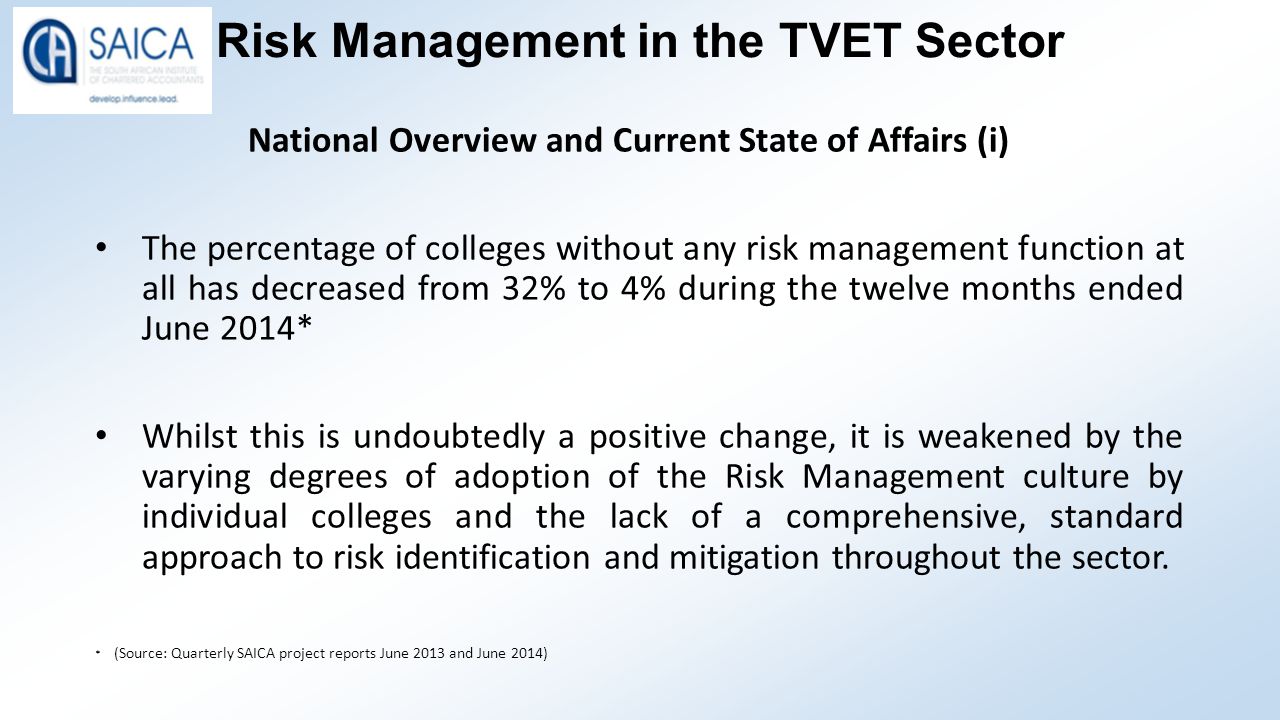 Risk Management in the TVET Sector National Overview and Current State of Affairs (i) The percentage of colleges without any risk management function at all has decreased from 32% to 4% during the twelve months ended June 2014* Whilst this is undoubtedly a positive change, it is weakened by the varying degrees of adoption of the Risk Management culture by individual colleges and the lack of a comprehensive, standard approach to risk identification and mitigation throughout the sector.