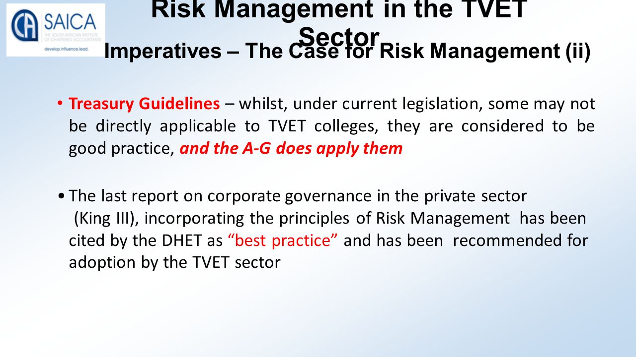 Risk Management in the TVET Sector Imperatives – The Case for Risk Management (ii) Treasury Guidelines – whilst, under current legislation, some may not be directly applicable to TVET colleges, they are considered to be good practice, and the A-G does apply them The last report on corporate governance in the private sector (King III), incorporating the principles of Risk Management has been cited by the DHET as best practice and has been recommended for adoption by the TVET sector