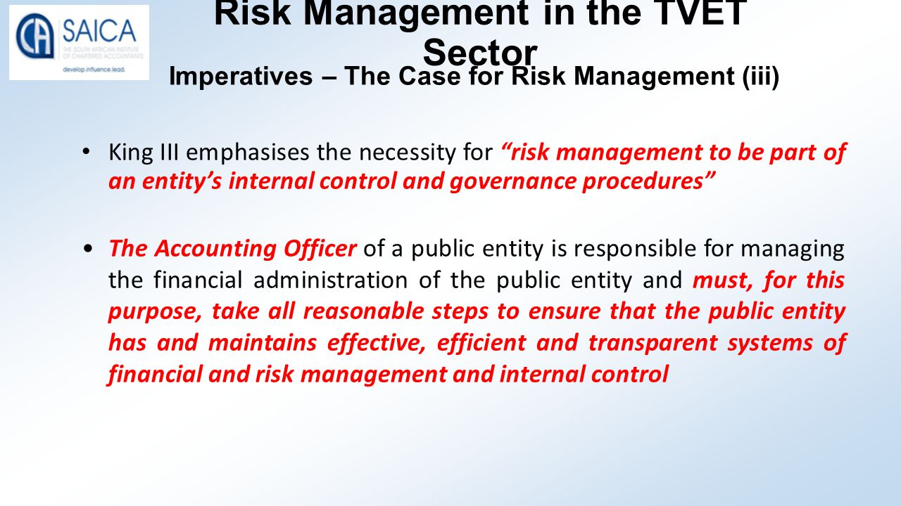 Risk Management in the TVET Sector Imperatives – The Case for Risk Management (iii) King III emphasises the necessity for risk management to be part of an entity’s internal control and governance procedures The Accounting Officer of a public entity is responsible for managing the financial administration of the public entity and must, for this purpose, take all reasonable steps to ensure that the public entity has and maintains effective, efficient and transparent systems of financial and risk management and internal control