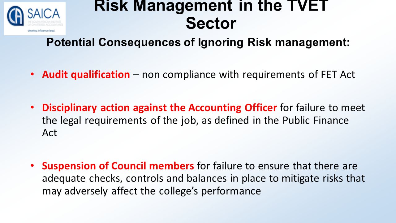 Risk Management in the TVET Sector Potential Consequences of Ignoring Risk management: Audit qualification – non compliance with requirements of FET Act Disciplinary action against the Accounting Officer for failure to meet the legal requirements of the job, as defined in the Public Finance Act Suspension of Council members for failure to ensure that there are adequate checks, controls and balances in place to mitigate risks that may adversely affect the college’s performance