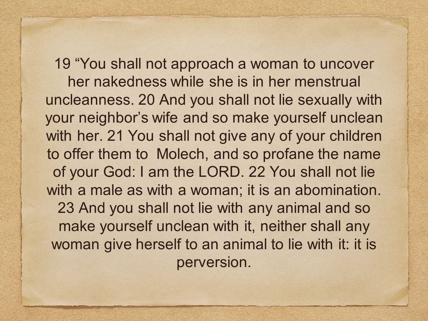 19 You shall not approach a woman to uncover her nakedness while she is in her menstrual uncleanness.