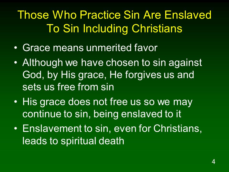 4 Those Who Practice Sin Are Enslaved To Sin Including Christians Grace means unmerited favor Although we have chosen to sin against God, by His grace, He forgives us and sets us free from sin His grace does not free us so we may continue to sin, being enslaved to it Enslavement to sin, even for Christians, leads to spiritual death