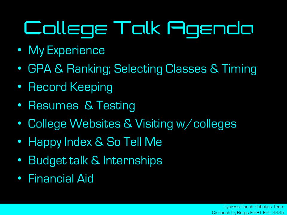 My Experience GPA & Ranking; Selecting Classes & Timing Record Keeping Resumes & Testing College Websites & Visiting w/colleges Happy Index & So Tell Me Budget talk & Internships Financial Aid Cypress Ranch Robotics Team Cy-Ranch Cy-Borgs FIRST FRC 3335 College Talk Agenda