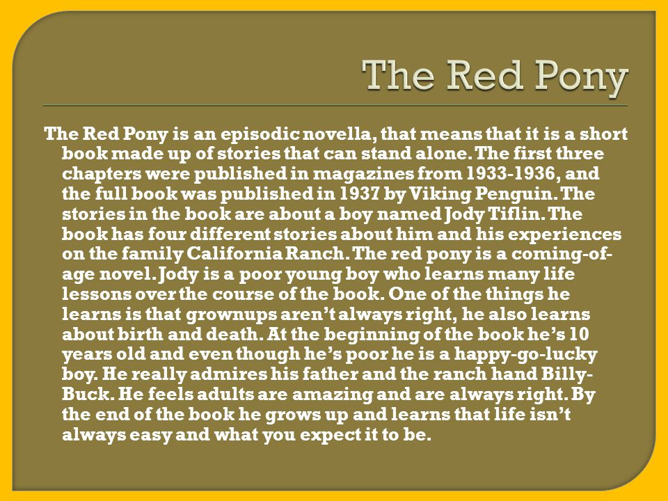 The Red Pony is an episodic novella, that means that it is a short book made up of stories that can stand alone.