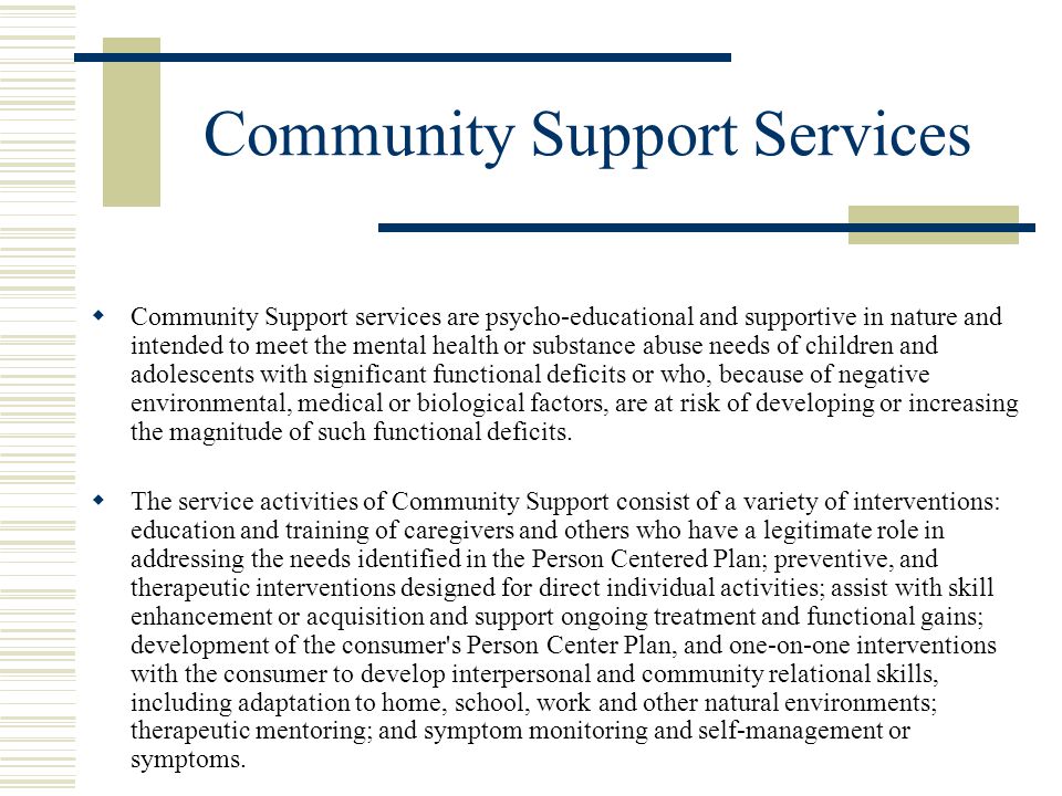 Community Support Services  Community Support services are psycho-educational and supportive in nature and intended to meet the mental health or substance abuse needs of children and adolescents with significant functional deficits or who, because of negative environmental, medical or biological factors, are at risk of developing or increasing the magnitude of such functional deficits.