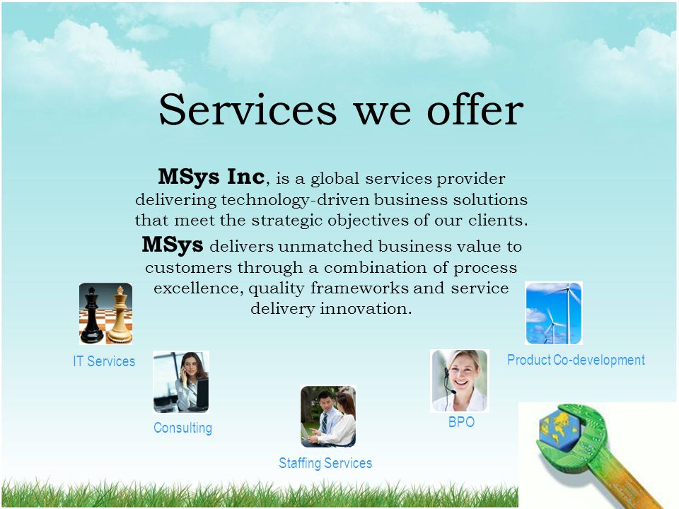 Services we offer MSys Inc, is a global services provider delivering technology-driven business solutions that meet the strategic objectives of our clients.