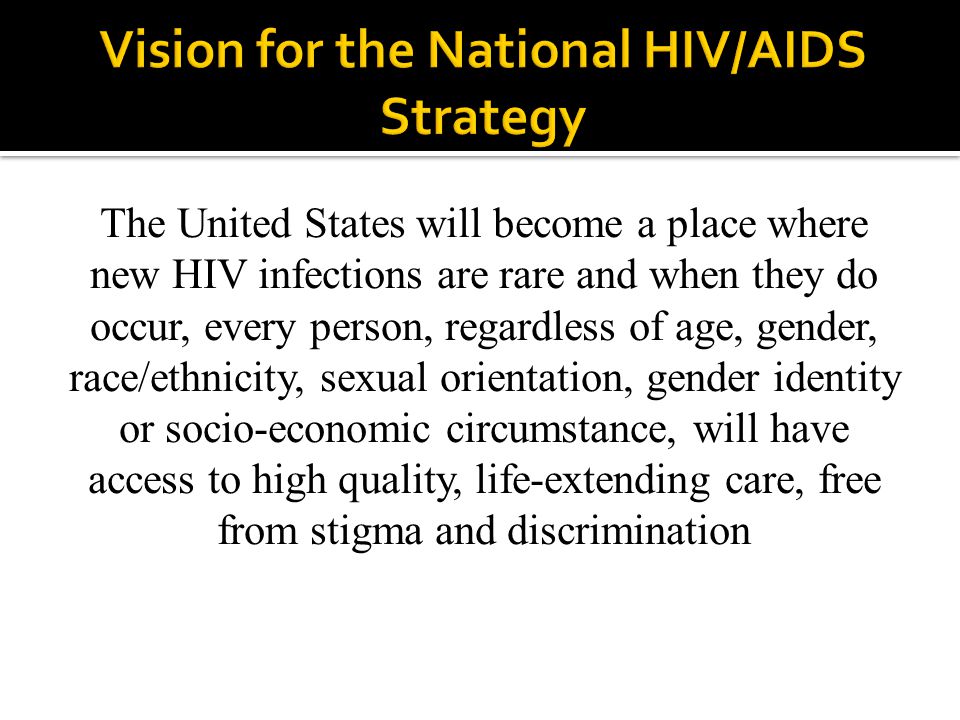 The United States will become a place where new HIV infections are rare and when they do occur, every person, regardless of age, gender, race/ethnicity, sexual orientation, gender identity or socio-economic circumstance, will have access to high quality, life-extending care, free from stigma and discrimination