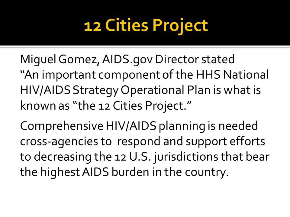 Miguel Gomez, AIDS.gov Director stated An important component of the HHS National HIV/AIDS Strategy Operational Plan is what is known as the 12 Cities Project. Comprehensive HIV/AIDS planning is needed cross-agencies to respond and support efforts to decreasing the 12 U.S.