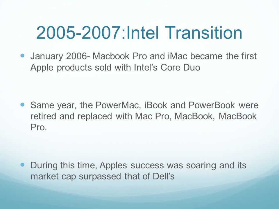 :Intel Transition January Macbook Pro and iMac became the first Apple products sold with Intel’s Core Duo Same year, the PowerMac, iBook and PowerBook were retired and replaced with Mac Pro, MacBook, MacBook Pro.