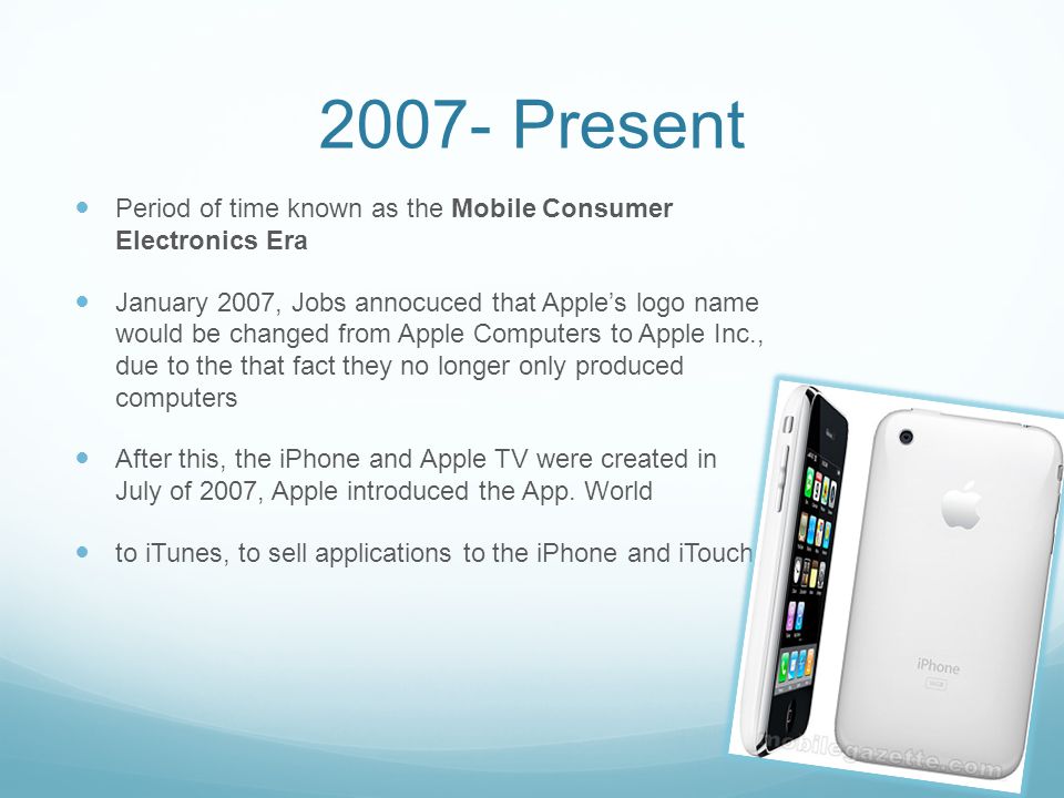 2007- Present Period of time known as the Mobile Consumer Electronics Era January 2007, Jobs annocuced that Apple’s logo name would be changed from Apple Computers to Apple Inc., due to the that fact they no longer only produced computers After this, the iPhone and Apple TV were created in July of 2007, Apple introduced the App.