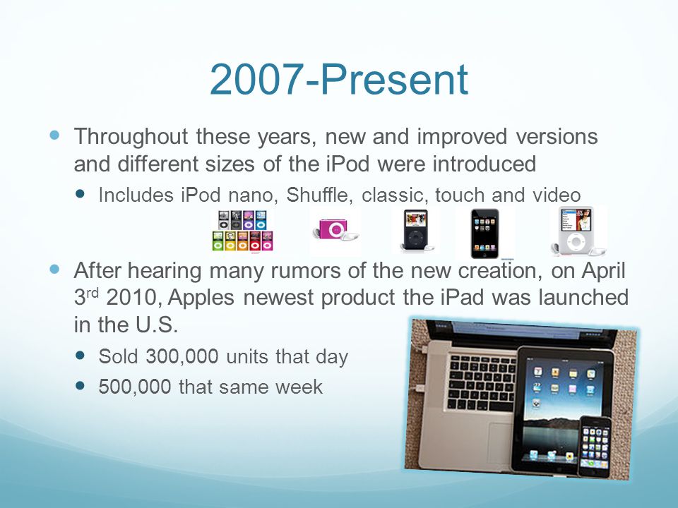 2007-Present Throughout these years, new and improved versions and different sizes of the iPod were introduced Includes iPod nano, Shuffle, classic, touch and video After hearing many rumors of the new creation, on April 3 rd 2010, Apples newest product the iPad was launched in the U.S.