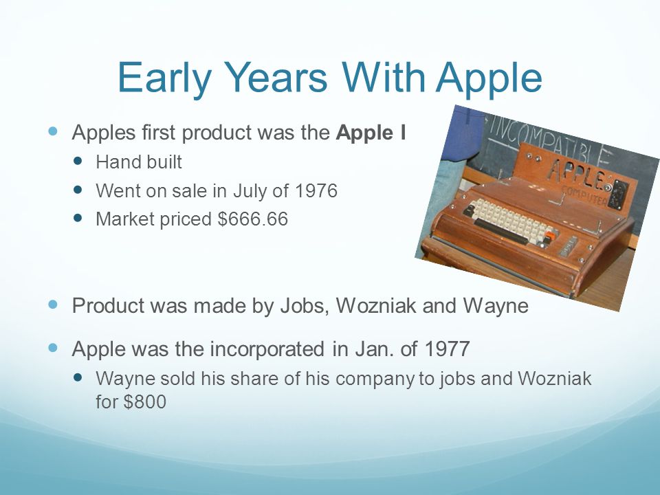 Early Years With Apple Apples first product was the Apple I Hand built Went on sale in July of 1976 Market priced $ Product was made by Jobs, Wozniak and Wayne Apple was the incorporated in Jan.