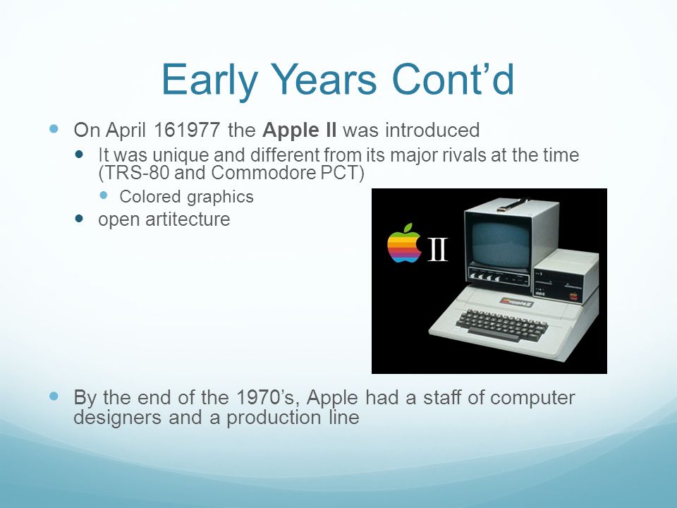 Early Years Cont’d On April the Apple II was introduced It was unique and different from its major rivals at the time (TRS-80 and Commodore PCT) Colored graphics open artitecture By the end of the 1970’s, Apple had a staff of computer designers and a production line