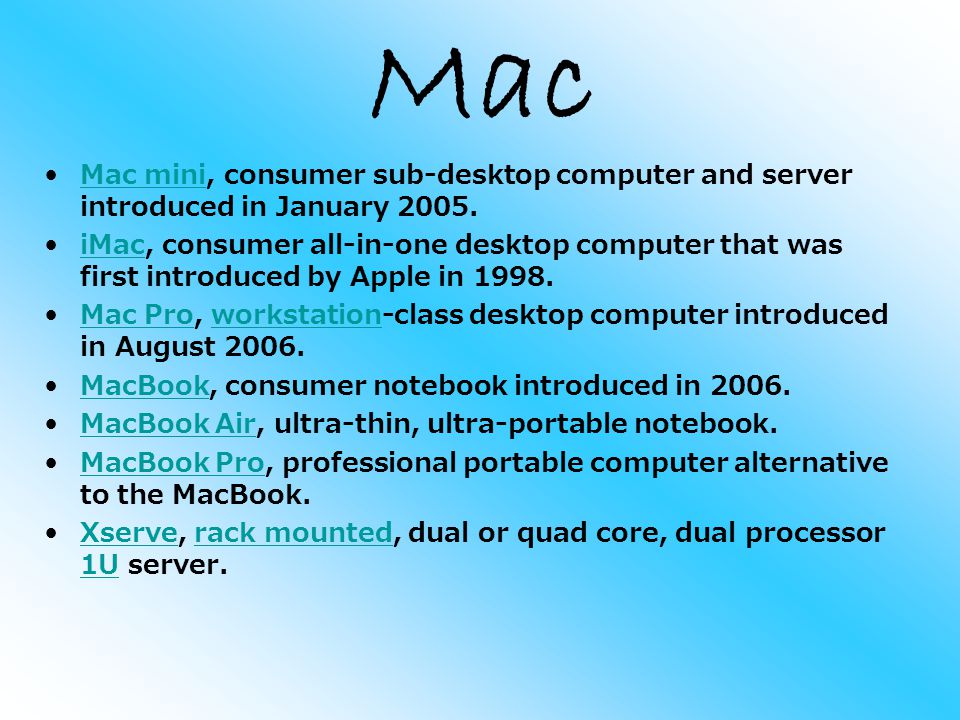 Mac Mac mini, consumer sub-desktop computer and server introduced in January 2005.Mac mini iMac, consumer all-in-one desktop computer that was first introduced by Apple in 1998.iMac Mac Pro, workstation-class desktop computer introduced in August 2006.Mac Proworkstation MacBook, consumer notebook introduced in 2006.MacBook MacBook Air, ultra-thin, ultra-portable notebook.MacBook Air MacBook Pro, professional portable computer alternative to the MacBook.MacBook Pro Xserve, rack mounted, dual or quad core, dual processor 1U server.Xserverack mounted 1U